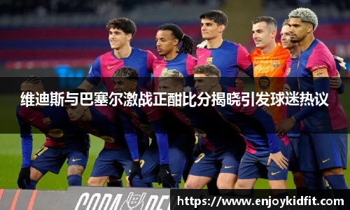 维迪斯与巴塞尔激战正酣比分揭晓引发球迷热议
